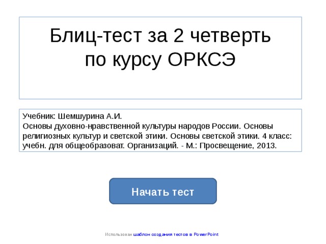 Блиц-тест за 2 четверть  по курсу ОРКСЭ   Учебник: Шемшурина А.И. Основы духовно-нравственной культуры народов России. Основы религиозных культур и светской этики. Основы светской этики. 4 класс: учебн. для общеобразоват. Организаций. - М.: Просвещение, 2013. Начать тест Использован шаблон создания тестов в PowerPoint