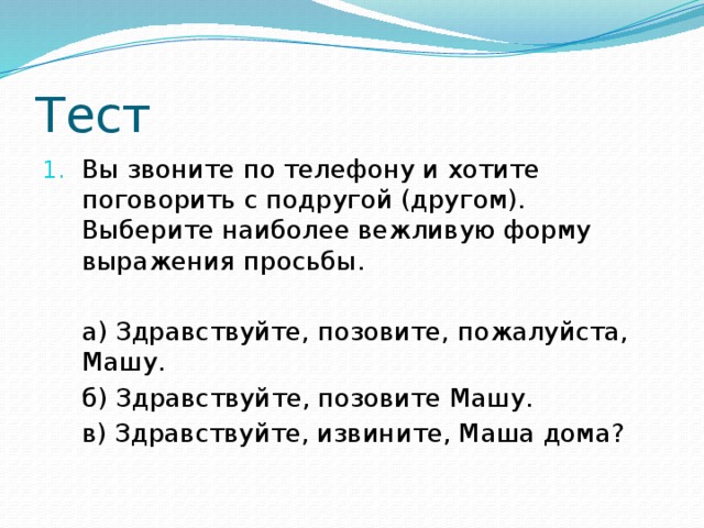 Тест Вы звоните по телефону и хотите поговорить с подругой (другом). Выберите наиболее вежливую форму выражения просьбы.  а) Здравствуйте, позовите, пожалуйста, Машу.  б) Здравствуйте, позовите Машу.  в) Здравствуйте, извините, Маша дома?