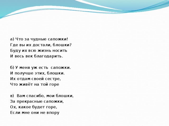а) Что за чудные сапожки! Где вы их достали, блошки? Буду их всю жизнь носить И весь век благодарить. б) У меня уж есть сапожки. И получше этих, блошки. Их отдам своей сестре, Что живёт на той горе в) Вам спасибо, мои блошки, За прекрасные сапожки, Ох, какое будет горе, Если мне они не впору