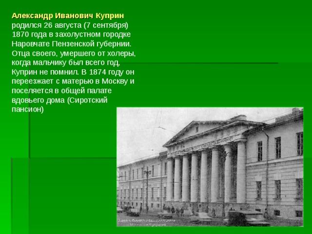 Александр Иванович Куприн родился 26 августа (7 сентября) 1870 года в захолустном городке Наровчате Пензенской губернии. Отца своего, умершего от холеры, когда мальчику был всего год, Куприн не помнил. В 1874 году он переезжает с матерью в Москву и поселяется в общей палате вдовьего дома (Сиротский пансион) 