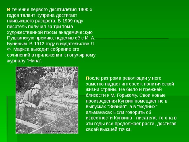 В течение первого десятилетия 1900-х годов талант Куприна достигает наивысшего расцвета. В 1909 году писатель получил за три тома художественной прозы академическую Пушкинскую премию, поделив её с И. А. Буниным. В 1912 году в издательстве Л. Ф. Маркса выходит собрание его сочинений в приложении к популярному журналу 