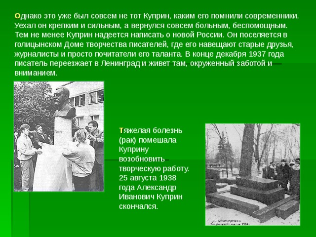 О днако это уже был совсем не тот Куприн, каким его помнили современники. Уехал он крепким и сильным, а вернулся совсем больным, беспомощным. Тем не менее Куприн надеется написать о новой России. Он поселяется в голицынском Доме творчества писателей, где его навещают старые друзья, журналисты и просто почитатели его таланта. В конце декабря 1937 года писатель переезжает в Ленинград и живет там, окруженный заботой и вниманием. Т яжелая болезнь (рак) помешала Куприну возобновить творческую работу. 25 августа 1938 года Александр Иванович Куприн скончался. 