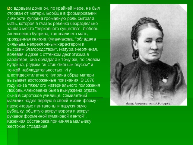 В о вдовьем доме он, по крайней мере, не был оторван от матери. Вообще в формировании личности Куприна громадную роль сыграла мать, которая в глазах ребенка безраздельно заняла место 