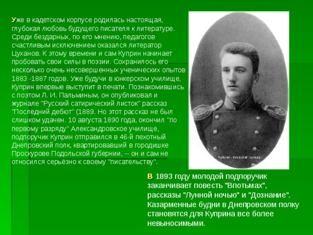 У же в кадетском корпусе родилась настоящая, глубокая любовь будущего писателя к литературе. Среди бездарных, по его мнению, педагогов счастливым исключением оказался литератор Цуханов. К этому времени и сам Куприн начинает пробовать свои силы в поэзии. Сохранилось его несколько очень несовершенных ученических опытов 1883 -1887 годов. Уже будучи в юнкерском училище, Куприн впервые выступит в печати. Познакомившись с поэтом Л. И. Пальминым, он опубликовал и журнале 