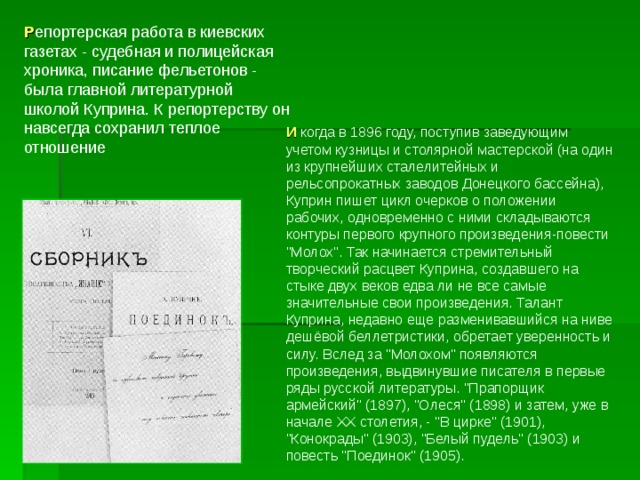 Р епортерская работа в киевских газетах - судебная и полицейская хроника, писание фельетонов - была главной литературной школой Куприна. К репортерству он навсегда сохранил теплое отношение И когда в 1896 году, поступив заведующим учетом кузницы и столярной мастерской (на один из крупнейших сталелитейных и рельсопрокатных заводов Донецкого бассейна), Куприн пишет цикл очерков о положении рабочих, одновременно с ними складываются контуры первого крупного произведения-повести 