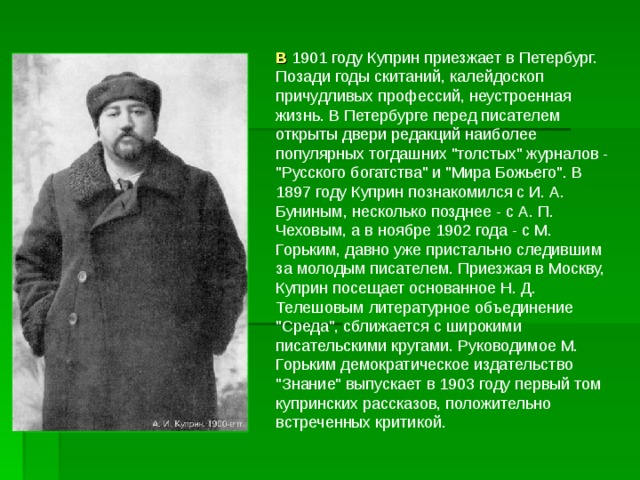 В 1901 году Куприн приезжает в Петербург. Позади годы скитаний, калейдоскоп причудливых профессий, неустроенная жизнь. В Петербурге перед писателем открыты двери редакций наиболее популярных тогдашних 