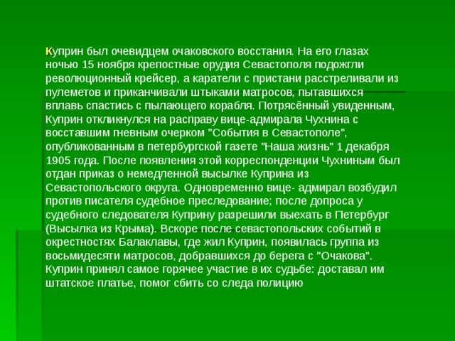 К уприн был очевидцем очаковского восстания. На его глазах ночью 15 ноября крепостные орудия Севастополя подожгли революционный крейсер, а каратели с пристани расстреливали из пулеметов и приканчивали штыками матросов, пытавшихся вплавь спастись с пылающего корабля. Потрясённый увиденным, Куприн откликнулся на расправу вице-адмирала Чухнина с восставшим гневным очерком 