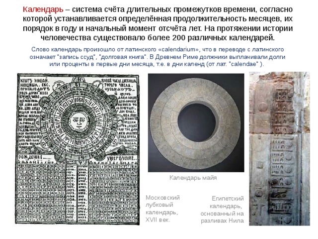 Календарь – система счёта длительных промежутков времени, согласно которой устанавливается определённая продолжительность месяцев, их порядок в году и начальный момент отсчёта лет. На протяжении истории человечества существовало более 200 различных календарей. В древности люди определяли время по Солнцу Слово календарь произошло от латинского «calendarium», что в переводе с латинского означает 