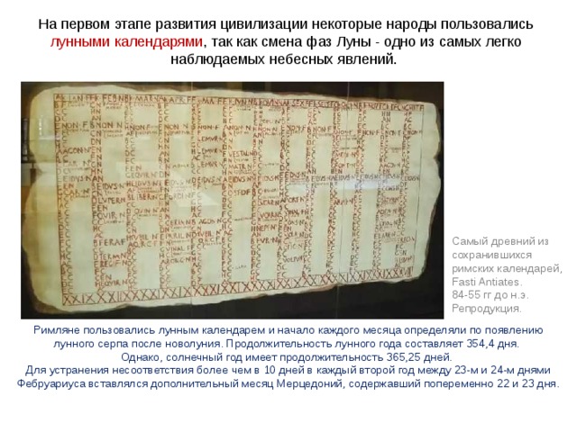 На первом этапе развития цивилизации некоторые народы пользовались лунными календарями , так как смена фаз Луны - одно из самых легко наблюдаемых небесных явлений. Самый древний из сохранившихся римских календарей, Fasti Antiates. 84-55 гг до н.э. Репродукция. Римляне пользовались лунным календарем и начало каждого месяца определяли по появлению лунного серпа после новолуния. Продолжительность лунного года составляет 354,4 дня. Однако, солнечный год имеет продолжительность 365,25 дней. Для устранения несоответствия более чем в 10 дней в каждый второй год между 23-м и 24-м днями Фебруариуса вставлялся дополнительный месяц Мерцедоний, содержавший попеременно 22 и 23 дня. 
