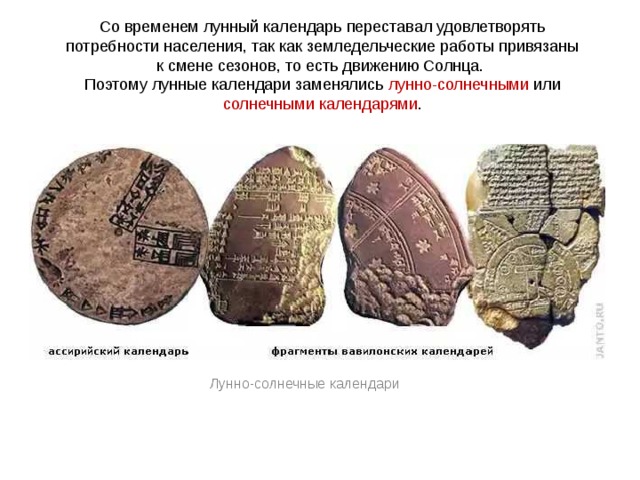 Со временем лунный календарь переставал удовлетворять потребности населения, так как земледельческие работы привязаны к смене сезонов, то есть движению Солнца. Поэтому лунные календари заменялись лунно-солнечными или солнечными календарями . Лунно-солнечные календари 