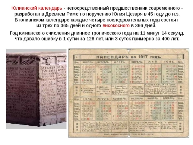 Юлианский календарь - непосредственный предшественник современного - разработан в Древнем Риме по поручению Юлия Цезаря в 45 году до н.э. В юлианском календаре каждые четыре последовательных года состоят из трех по 365 дней и одного високосного в 366 дней.  Год юлианского счисления длиннее тропического года на 11 минут 14 секунд, что давало ошибку в 1 сутки за 128 лет, или 3 суток примерно за 400 лет. 
