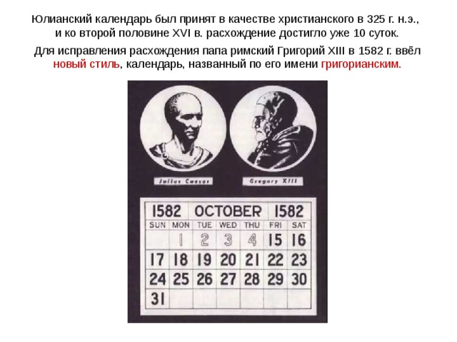 Юлианский календарь был принят в качестве христианского в 325 г. н.э., и ко второй половине XVI в. расхождение достигло уже 10 суток. Для исправления расхождения папа римский Григорий XIII в 1582 г. ввёл новый стиль , календарь, названный по его имени григорианским. 