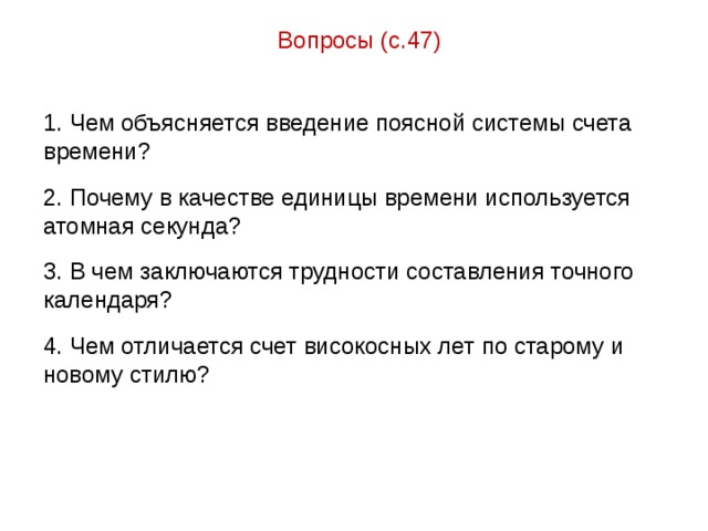 Вопросы (с.47) 1. Чем объясняется введение поясной системы счета времени? 2. Почему в качестве единицы времени используется атомная секунда? 3. В чем заключаются трудности составления точного календаря? 4. Чем отличается счет високосных лет по старому и новому стилю? 