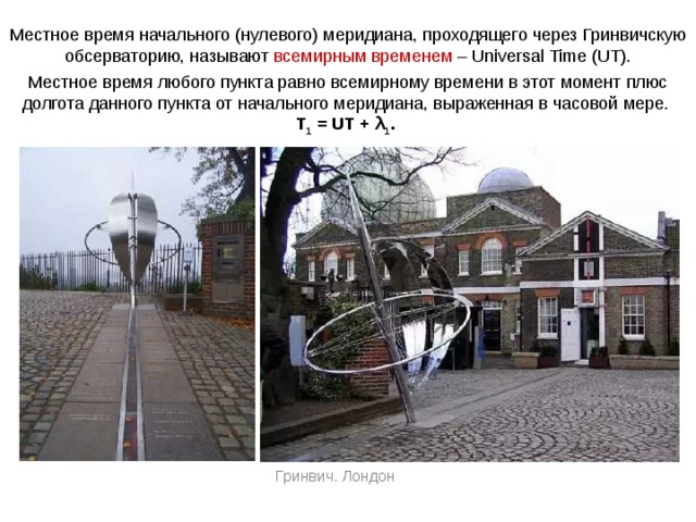 Местное время начального (нулевого) меридиана, проходящего через Гринвичскую обсерваторию, называют всемирным временем – Universal Time (UT). Местное время любого пункта равно всемирному времени в этот момент плюс долгота данного пункта от начального меридиана, выраженная в часовой мере.  T 1 = UT + λ 1 . Гринвич. Лондон 
