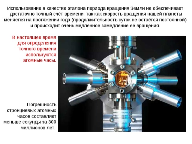 Использование в качестве эталона периода вращения Земли не обеспечивает достаточно точный счёт времени, так как скорость вращения нашей планеты меняется на протяжении года (продолжительность суток не остаётся постоянной) и происходит очень медленное замедление её вращения. В настоящее время для определения точного времени используются атомные часы. Погрешность стронциевых атомных часов составляет меньше секунды за 300 миллионов лет.  