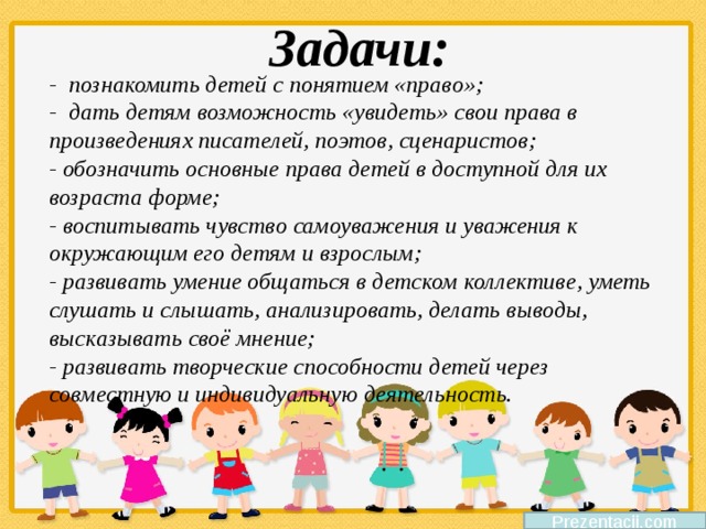 Задачи: -  познакомить детей с понятием «право»;  -  дать детям возможность «увидеть» свои права в произведениях писателей, поэтов, сценаристов;  - обозначить основные права детей в доступной для их возраста форме;  - воспитывать чувство самоуважения и уважения к окружающим его детям и взрослым;  - развивать умение общаться в детском коллективе, уметь слушать и слышать, анализировать, делать выводы, высказывать своё мнение;  - развивать творческие способности детей через совместную и индивидуальную деятельность.   Prezentacii.com 
