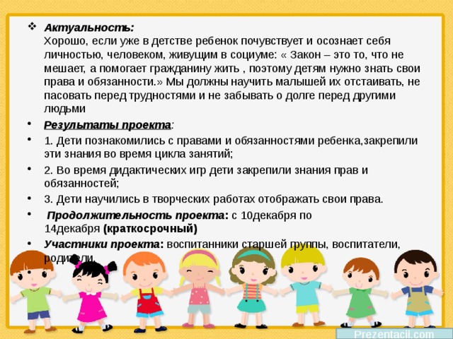 Актуальность:   Хорошо, если уже в детстве ребенок почувствует и осознает себя личностью, человеком, живущим в социуме: « Закон – это то, что не мешает, а помогает гражданину жить , поэтому детям нужно знать свои права и обязанности.» Мы должны научить малышей их отстаивать, не пасовать перед трудностями и не забывать о долге перед другими людьми Результаты проекта : 1. Дети познакомились с правами и обязанностями ребенка,закрепили эти знания во время цикла занятий; 2. Во время дидактических игр дети закрепили знания прав и обязанностей; 3. Дети научились в творческих работах отображать свои права.   Продолжительность проекта :  с 10декабря по 14декабря  (краткосрочный) Участники проекта :  воспитанники старшей группы, воспитатели, родители.    Prezentacii.com 