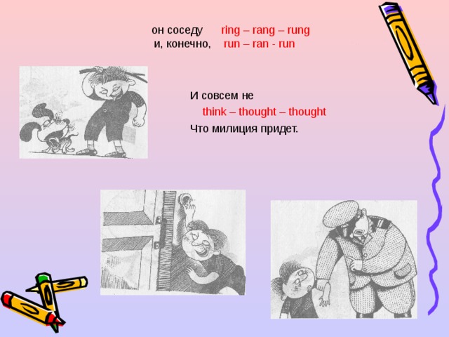 он соседу ring – rang – rung  и, конечно,  run – ran - run И совсем не  think – thought – thought Что милиция придет. 
