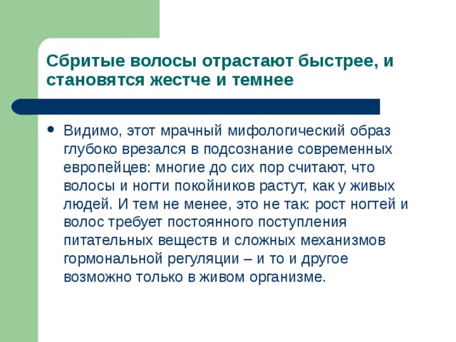 Сбритые волосы отрастают быстрее, и становятся жестче и темнее Видимо, этот мрачный мифологический образ глубоко врезался в подсознание современных европейцев: многие до сих пор считают, что волосы и ногти покойников растут, как у живых людей. И тем не менее, это не так: рост ногтей и волос требует постоянного поступления питательных веществ и сложных механизмов гормональной регуляции – и то и другое возможно только в живом организме. 