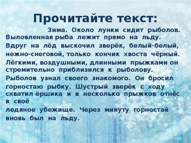 Прочитайте текст:  Зима.  Около  лунки  сидит  рыболов.  Выловленная рыба  лежит  прямо  на  льду.  Вдруг  на  лёд  выскочил  зверёк,  белый-белый,  нежно-снеговой, только  кончик  хвоста  чёрный.  Лёгкими, воздушными, длинными  прыжками он стремительно  приблизился  к  рыболову.  Рыболов  узнал  своего  знакомого.  Он  бросил  горностаю  рыбку.  Шустрый  зверёк  с  ходу  схватил ёршика  и  в  несколько  прыжков  отнёс  в  своё  ледяное  убежище.  Через  минуту  горностай  вновь  был  на  льду. 
