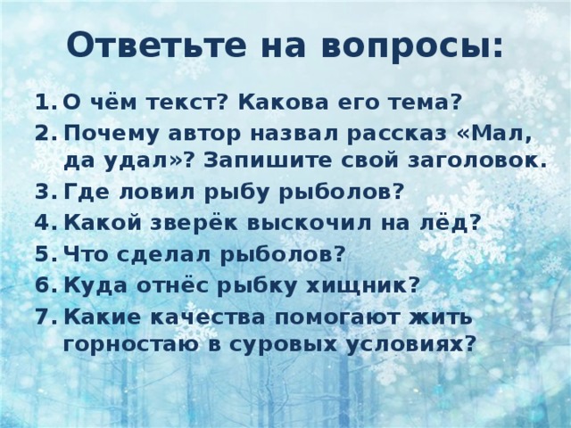 Ответьте на вопросы: О чём текст? Какова его тема? Почему автор назвал рассказ «Мал, да удал»? Запишите свой заголовок. Где ловил рыбу рыболов? Какой зверёк выскочил на лёд? Что сделал рыболов? Куда отнёс рыбку хищник? Какие качества помогают жить горностаю в суровых условиях? 