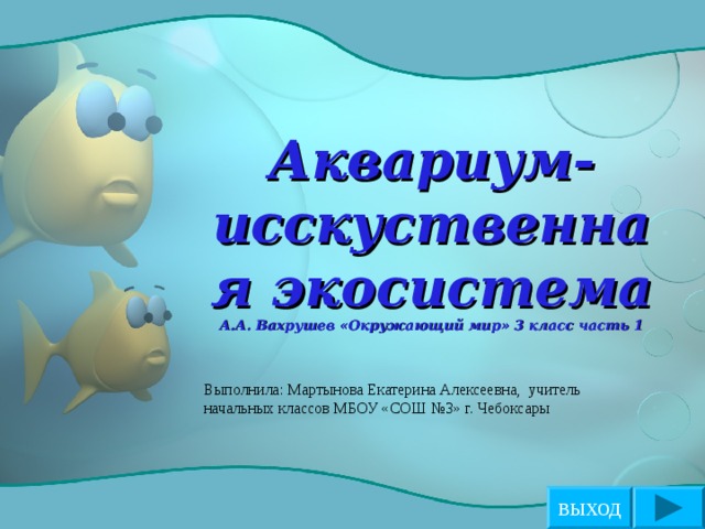 Аквариум-исскуственная экосистема  А.А. Вахрушев «Окружающий мир» 3 класс часть 1 Выполнила: Мартынова Екатерина Алексеевна,  учитель начальных классов МБОУ «СОШ №3» г. Чебоксары ВЫХОД 