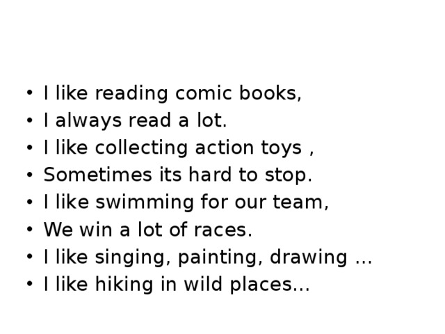 I like reading comic books, I always read a lot. I like collecting action toys , Sometimes its hard to stop. I like swimming for our tеam, We win a lot of races. I like singing, painting, drawing … I like hiking in wild places… 