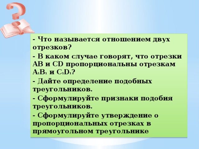 - Что называется отношением двух отрезков? - В каком случае говорят, что отрезки AB и CD пропорциональны отрезкам A 1 B 1 и C 1 D 1 ? - Дайте определение подобных треугольников. - Сформулируйте признаки подобия треугольников. - Сформулируйте утверждение о пропорциональных отрезках в прямоугольном треугольнике  