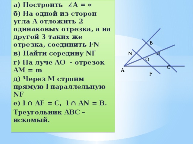 Построение: а) Построить ∠A = ∝ б) На одной из сторон угла A отложить 2 одинаковых отрезка, а на другой 3 таких же отрезка, соединить FN в) Найти середину NF г) На луче AO - отрезок AM = m д) Через M строим прямую l параллельную NF е) l ∩ AF = C, l ∩ AN = B. Треугольник ABC – искомый.   B N M O C A F 