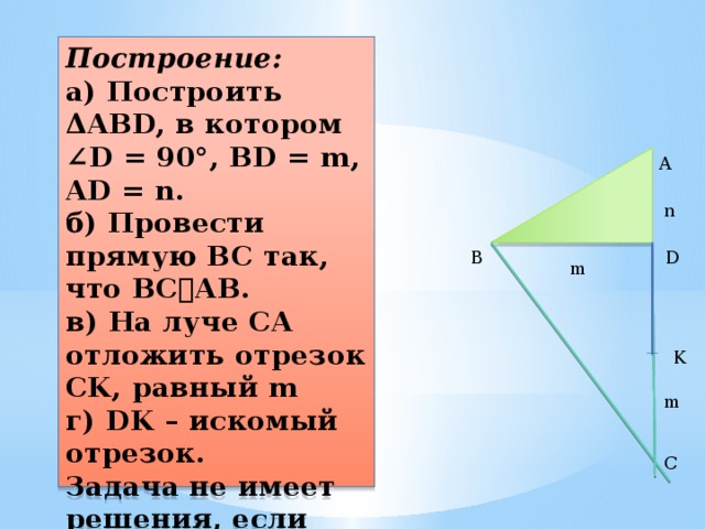 Построение:  а) Построить ΔABD, в котором ∠D = 90°, BD = m, AD = n.  б) Провести прямую BC так, что BC⏊AB.  в) На луче CA отложить отрезок CK, равный m  г) DK – искомый отрезок.  Задача не имеет решения, если m   A n B D m K m C 