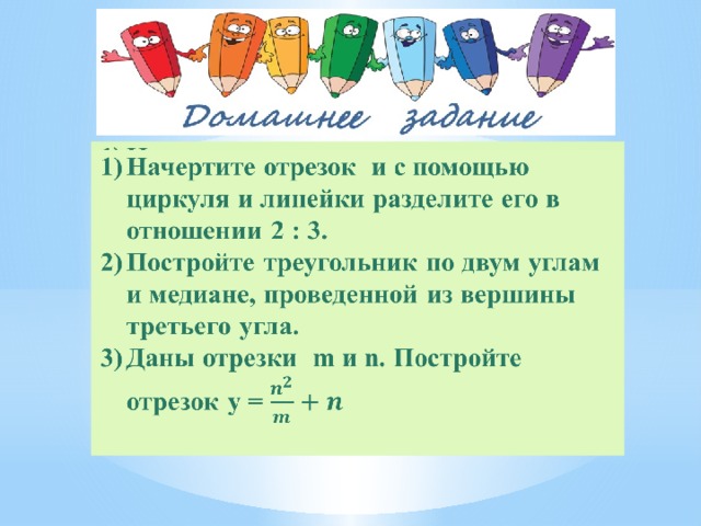 Начертите отрезок и с помощью циркуля и линейки разделите его в отношении 2 : 3. Постройте треугольник по двум углам и медиане, проведенной из вершины третьего угла. Даны отрезки m и n. Постройте отрезок y =   