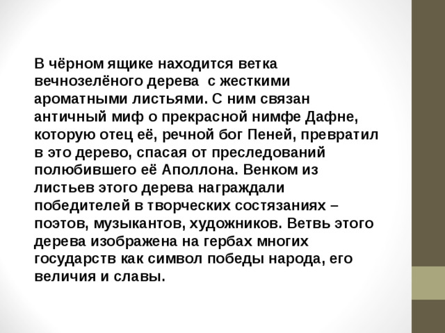 В чёрном ящике находится ветка вечнозелёного дерева с жесткими ароматными листьями. С ним связан античный миф о прекрасной нимфе Дафне, которую отец её, речной бог Пеней, превратил в это дерево, спасая от преследований полюбившего её Аполлона. Венком из листьев этого дерева награждали победителей в творческих состязаниях – поэтов, музыкантов, художников. Ветвь этого дерева изображена на гербах многих государств как символ победы народа, его величия и славы. 
