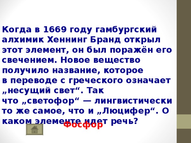   Когда в 1669 году гамбургский алхимик Хеннинг Бранд открыл этот элемент, он был поражён его свечением. Новое вещество получило название, которое в переводе с греческого означает „несущий свет“. Так что „светофор“ — лингвистически то же самое, что и „Люцифер“. О каком элементе идет речь? Фосфор 