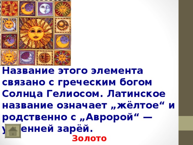      Название этого элемента связано с греческим богом Солнца Гелиосом. Латинское название означает „жёлтое“ и родственно с „Авророй“ — утренней зарёй. Золото 