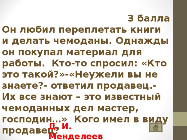  3 балла Он любил переплетать книги и делать чемоданы. Однажды он покупал материал для работы. Кто-то спросил: «Кто это такой?»-«Неужели вы не знаете?- ответил продавец.- Их все знают – это известный чемоданных дел мастер, господин…» Кого имел в виду продавец? Д. И. Менделеев 