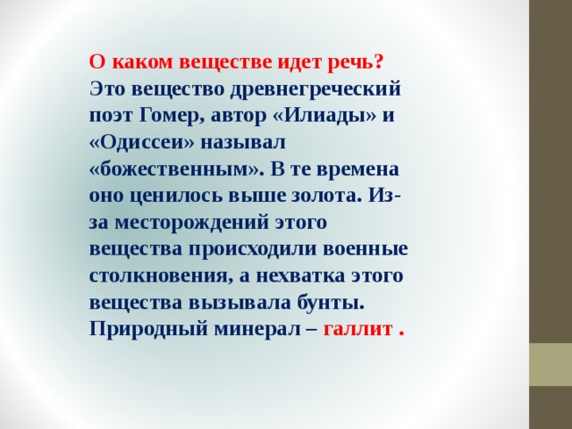 О каком веществе идет речь? Это вещество древнегреческий поэт Гомер, автор «Илиады» и «Одиссеи» называл «божественным». В те времена оно ценилось выше золота. Из-за месторождений этого вещества происходили военные столкновения, а нехватка этого вещества вызывала бунты. Природный минерал – галлит . 