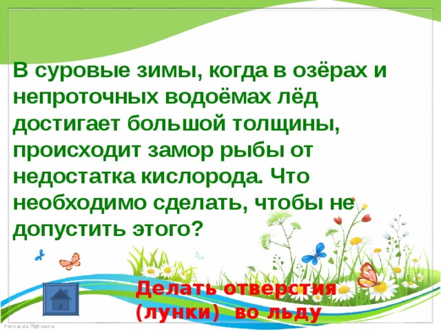  В суровые зимы, когда в озёрах и непроточных водоёмах лёд достигает большой толщины, происходит замор рыбы от недостатка кислорода. Что необходимо сделать, чтобы не допустить этого? Делать отверстия (лунки) во льду 