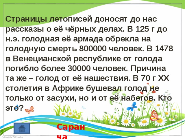  Страницы летописей доносят до нас рассказы о её чёрных делах. В 125 г до н.э. голодная её армада обрекла на голодную смерть 800000 человек. В 1478 в Венецианской республике от голода погибло более 30000 человек. Причина та же – голод от её нашествия. В 70 г XX столетия в Африке бушевал голод не только от засухи, но и от её набегов. Кто это? Саранча 
