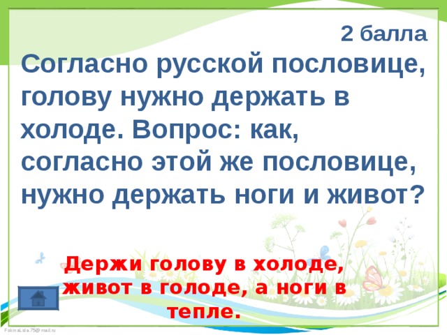 2 балла Согласно русской пословице, голову нужно держать в холоде. Вопрос: как, согласно этой же пословице, нужно держать ноги и живот? Держи голову в холоде, живот в голоде, а ноги в тепле. 