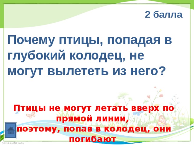 2 балла  Почему птицы, попадая в глубокий колодец, не могут вылететь из него? Птицы не могут летать вверх по прямой линии, поэтому, попав в колодец, они погибают 