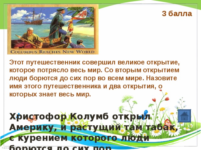 3 балла     Этот путешественник совершил великое открытие, которое потрясло весь мир. Со вторым открытием люди борются до сих пор во всем мире. Назовите имя этого путешественника и два открытия, о которых знает весь мир. Христофор Колумб открыл Америку, и растущий там табак, с курением которого люди борются до сих пор 