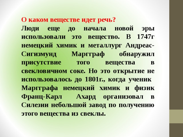 О каком веществе идет речь? Люди еще до начала новой эры использовали это вещество. В 1747г немецкий химик и металлург Андреас-Сигизмунд Маргграф обнаружил присутствие того вещества в свекловичном соке. Но это открытие не использовалось до 1801г., когда ученик Маргграфа немецкий химик и физик Франц-Карл Ахард организовал в Силезии небольшой завод по получению этого вещества из свеклы.  