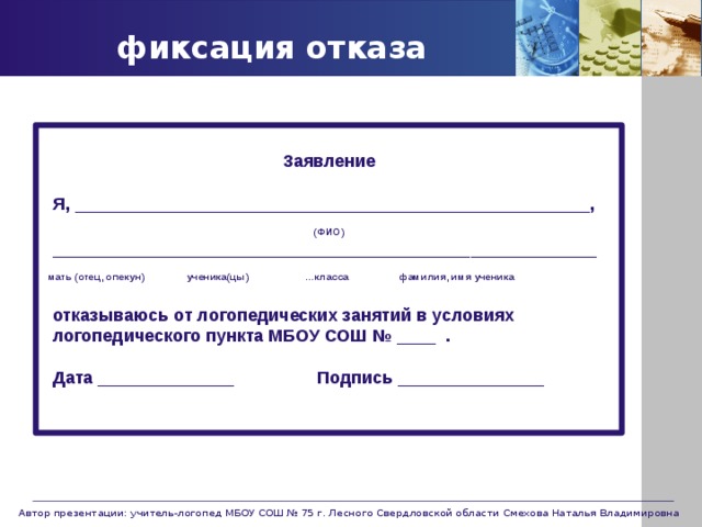 фиксация отказа Заявление   Я, _____________________________________________________, (ФИО)  ________________________________________________________  мать (отец, опекун) ученика(цы) …класса фамилия, имя ученика    отказываюсь от логопедических занятий в условиях  логопедического пункта МБОУ СОШ № ____ .    Дата ______________ Подпись _______________     Автор презентации: учитель-логопед МБОУ СОШ № 75 г. Лесного Свердловской области Смехова Наталья Владимировна 