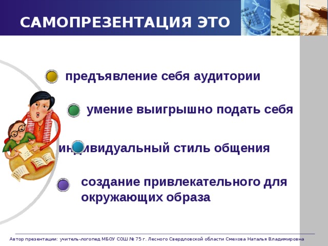САМОПРЕЗЕНТАЦИЯ ЭТО предъявление себя аудитории умение выигрышно подать себя индивидуальный стиль общения создание привлекательного для окружающих образа   Автор презентации: учитель-логопед МБОУ СОШ № 75 г. Лесного Свердловской области Смехова Наталья Владимировна 