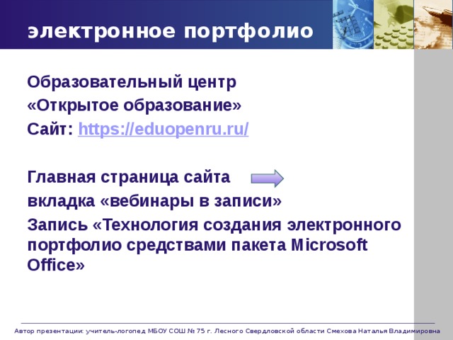 электронное портфолио Образовательный центр «Открытое образование» Сайт: https://eduopenru.ru /  Главная страница сайта вкладка «вебинары в записи» Запись «Технология создания электронного портфолио средствами пакета Microsoft Office» Автор презентации: учитель-логопед МБОУ СОШ № 75 г. Лесного Свердловской области Смехова Наталья Владимировна 