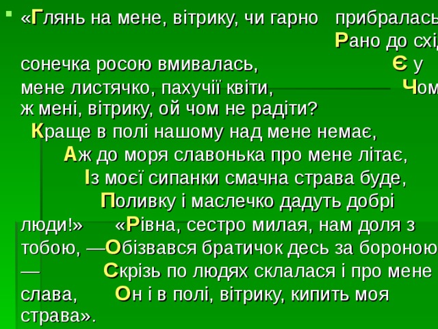 « Г лянь на мене, вітрику, чи гарно прибралась? Р ано до схід сонечка росою вмивалась, Є  у мене листячко, пахучії квіти, Ч ому ж мені, вітрику, ой чом не радіти? К раще в полі нашому над мене немає, А ж до моря славонька про мене літає, І з моєї сипанки смачна страва буде, П оливку і маслечко дадуть добрі люди!» « Р івна, сестро милая, нам доля з тобою, — О бізвався братичок десь за бороною. — С крізь по людях склалася і про мене слава, О н і в полі, вітрику, кипить моя страва». 