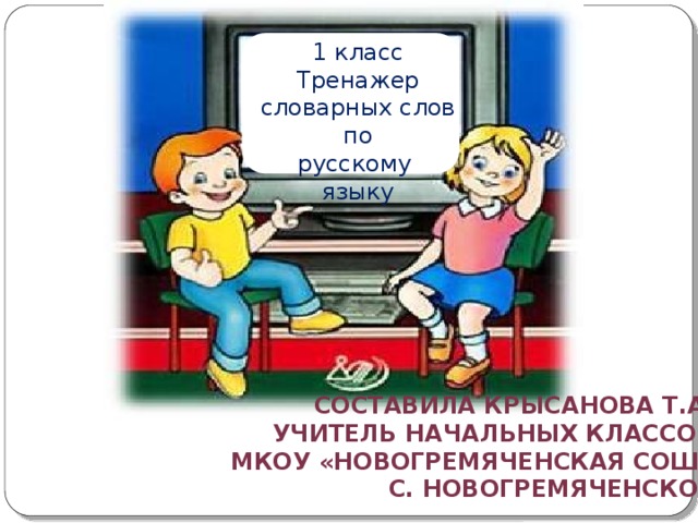 1 класс Тренажер словарных слов по русскому языку СОСТАВИЛА КРысанОВА Т.А. УЧИТЕЛЬ НАЧАЛЬНЫХ КЛАССОВ  МКОУ «Новогремяченская СОШ» с. новогремяченское 