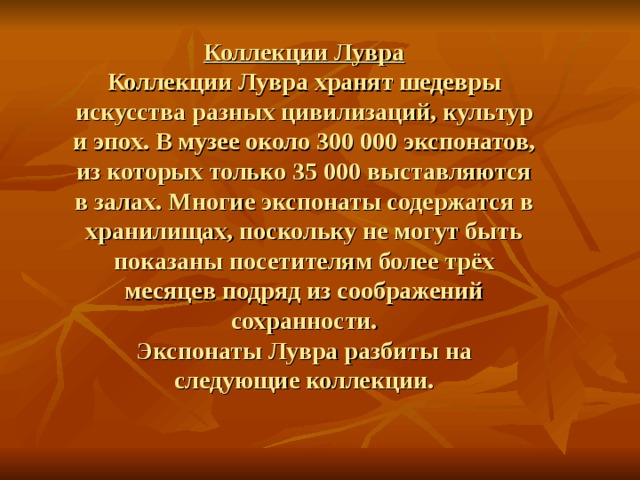 Коллекции Лувра  Коллекции Лувра хранят шедевры искусства разных цивилизаций, культур и эпох. В музее около 300 000 экспонатов, из которых только 35 000 выставляются в залах. Многие экспонаты содержатся в хранилищах, поскольку не могут быть показаны посетителям более трёх месяцев подряд из соображений сохранности.  Экспонаты Лувра разбиты на следующие коллекции. 