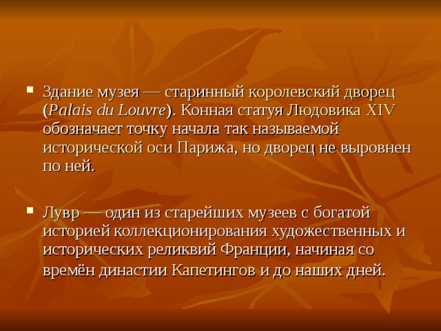 Здание музея — старинный королевский дворец ( Palais du Louvre ). Конная статуя Людовика XIV обозначает точку начала так называемой исторической оси Парижа, но дворец не выровнен по ней. Лувр — один из старейших музеев с богатой историей коллекционирования художественных и исторических реликвий Франции, начиная со времён династии Капетингов и до наших дней.  