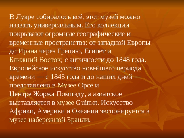 В Лувре собиралось всё, этот музей можно назвать универсальным. Его коллекции покрывают огромные географические и временные пространства: от западной Европы до Ирана через Грецию , Египет и Ближний Восток ; с античности до 1848 года . Европейское искусство новейшего периода времени — с 1848 года и до наших дней — представлено в Музее Орсе и Центре Жоржа Помпиду , а азиатское выставляется в музее Guimet . Искусство Африки, Америки и Океании экспонируется в музее набережной Бранли . 